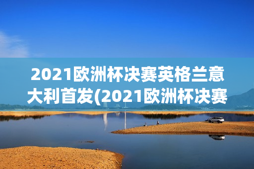 2021欧洲杯决赛英格兰意大利首发(2021欧洲杯决赛英格兰意大利首发球员是谁)