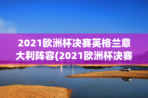 2021欧洲杯决赛英格兰意大利阵容(2021欧洲杯决赛英格兰意大利阵容是谁)