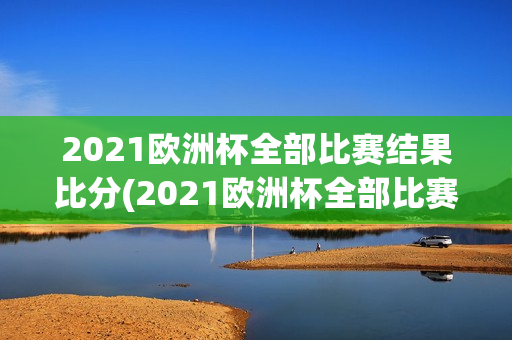 2021欧洲杯全部比赛结果比分(2021欧洲杯全部比赛结果比分表)