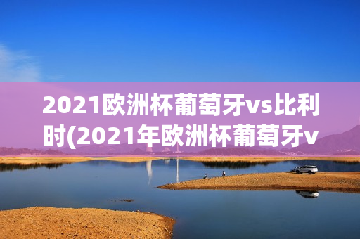 2021欧洲杯葡萄牙vs比利时(2021年欧洲杯葡萄牙vs比利时)