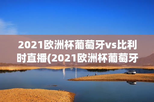 2021欧洲杯葡萄牙vs比利时直播(2021欧洲杯葡萄牙vs比利时直播回放)