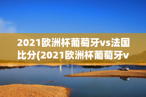 2021欧洲杯葡萄牙vs法国比分(2021欧洲杯葡萄牙vs法国比分结果)