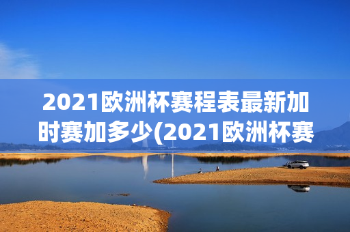 2021欧洲杯赛程表最新加时赛加多少(2021欧洲杯赛程表最新加时赛加多少积分)