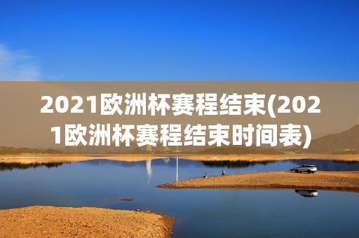 2021欧洲杯赛程结束(2021欧洲杯赛程结束时间表)