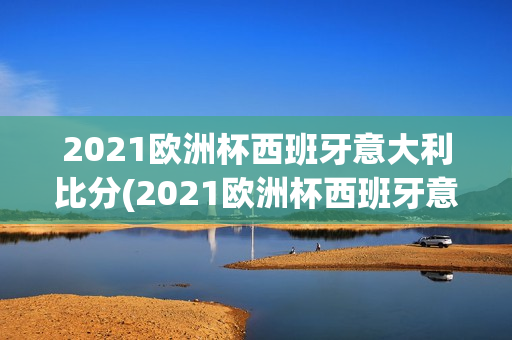 2021欧洲杯西班牙意大利比分(2021欧洲杯西班牙意大利比分多少)