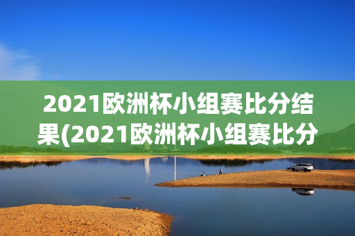 2021欧洲杯小组赛比分结果(2021欧洲杯小组赛比分结果表)