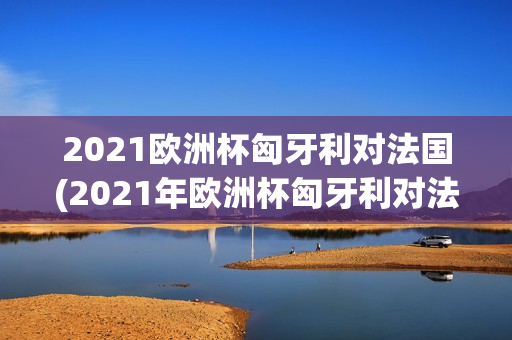 2021欧洲杯匈牙利对法国(2021年欧洲杯匈牙利对法国)