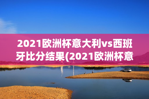 2021欧洲杯意大利vs西班牙比分结果(2021欧洲杯意大利vs西班牙比分结果如何)