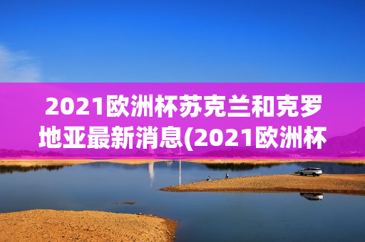 2021欧洲杯苏克兰和克罗地亚最新消息(2021欧洲杯克罗地亚苏格兰)