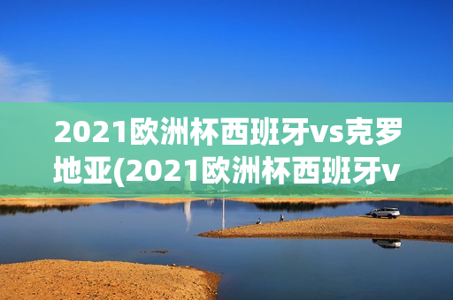 2021欧洲杯西班牙vs克罗地亚(2021欧洲杯西班牙vs克罗地亚阵容)