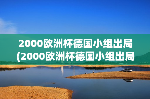 2000欧洲杯德国小组出局(2000欧洲杯德国小组出局了吗)