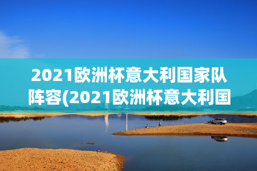 2021欧洲杯意大利国家队阵容(2021欧洲杯意大利国家队阵容年龄)