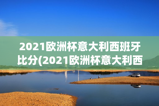 2021欧洲杯意大利西班牙比分(2021欧洲杯意大利西班牙比分分析)