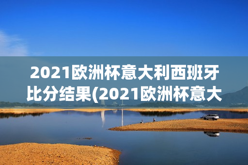 2021欧洲杯意大利西班牙比分结果(2021欧洲杯意大利西班牙比分结果如何)