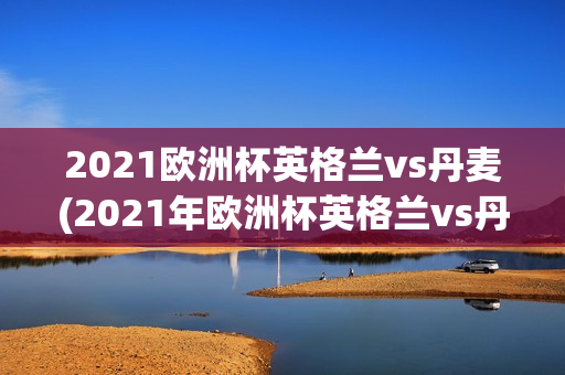 2021欧洲杯英格兰vs丹麦(2021年欧洲杯英格兰vs丹麦)