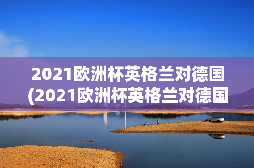 2021欧洲杯英格兰对德国(2021欧洲杯英格兰对德国回放)