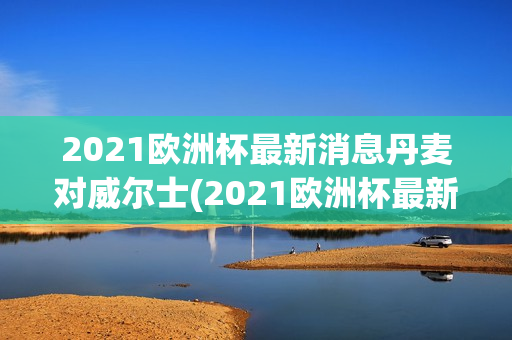 2021欧洲杯最新消息丹麦对威尔士(2021欧洲杯最新消息丹麦对威尔士回放)