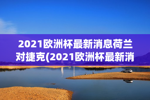 2021欧洲杯最新消息荷兰对捷克(2021欧洲杯最新消息荷兰对捷克比赛结果)