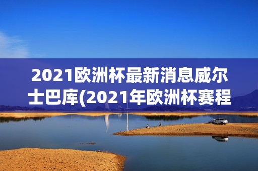 2021欧洲杯最新消息威尔士巴库(2021年欧洲杯赛程表维c77 tv)