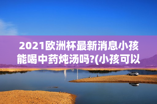 2021欧洲杯最新消息小孩能喝中药炖汤吗?(小孩可以喝中药汤吗)