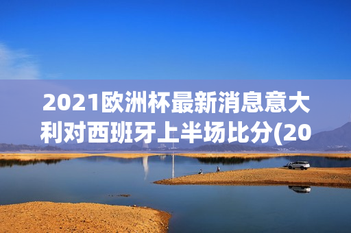 2021欧洲杯最新消息意大利对西班牙上半场比分(2021年欧洲杯意大利vs西班牙盘口)