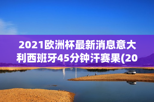 2021欧洲杯最新消息意大利西班牙45分钟汗赛果(2021欧洲杯 意大利 西班牙)