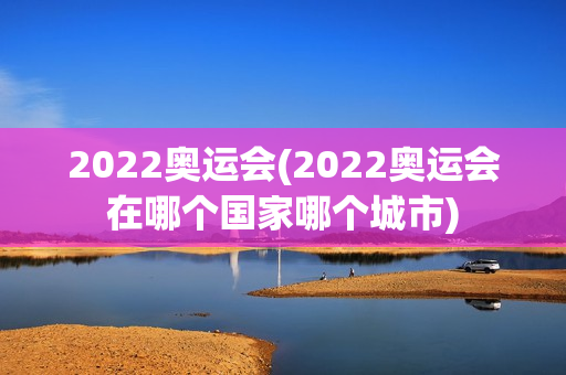 2022奥运会(2022奥运会在哪个国家哪个城市)