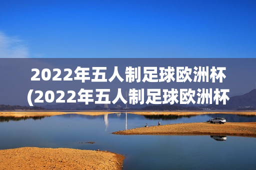 2022年五人制足球欧洲杯(2022年五人制足球欧洲杯视频)