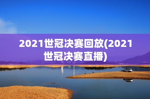 2021世冠决赛回放(2021世冠决赛直播)