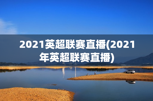 2021英超联赛直播(2021年英超联赛直播)