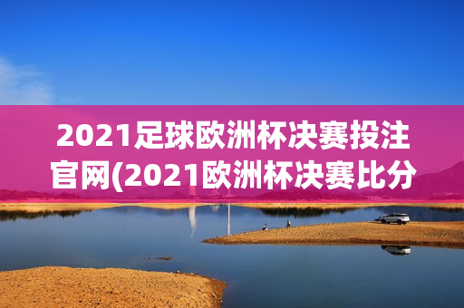 2021足球欧洲杯决赛投注官网(2021欧洲杯决赛比分竞猜)