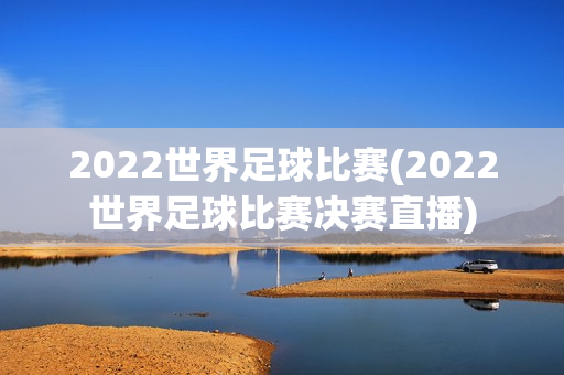 2022世界足球比赛(2022世界足球比赛决赛直播)