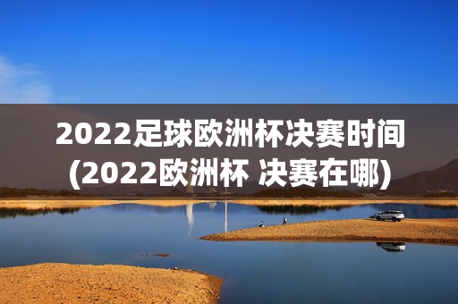 2022足球欧洲杯决赛时间(2022欧洲杯 决赛在哪)