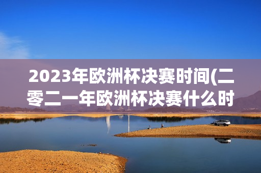 2023年欧洲杯决赛时间(二零二一年欧洲杯决赛什么时候)