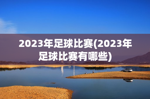 2023年足球比赛(2023年足球比赛有哪些)