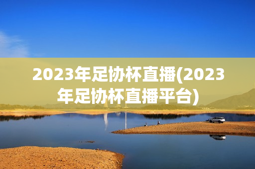 2023年足协杯直播(2023年足协杯直播平台)