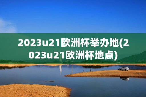 2023u21欧洲杯举办地(2023u21欧洲杯地点)