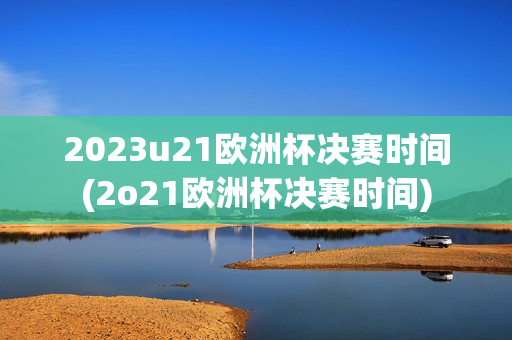 2023u21欧洲杯决赛时间(2o21欧洲杯决赛时间)