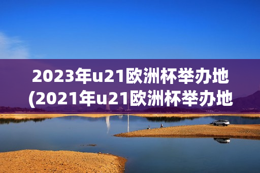 2023年u21欧洲杯举办地(2021年u21欧洲杯举办地)