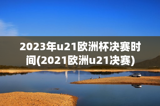 2023年u21欧洲杯决赛时间(2021欧洲u21决赛)