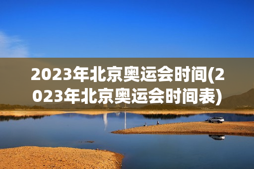 2023年北京奥运会时间(2023年北京奥运会时间表)