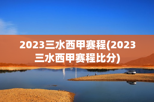 2023三水西甲赛程(2023三水西甲赛程比分)