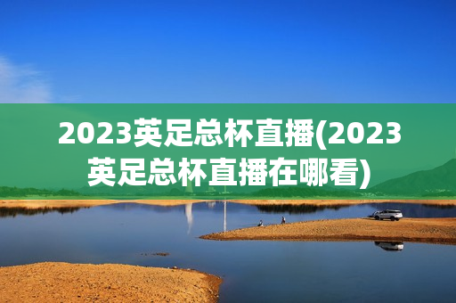 2023英足总杯直播(2023英足总杯直播在哪看)