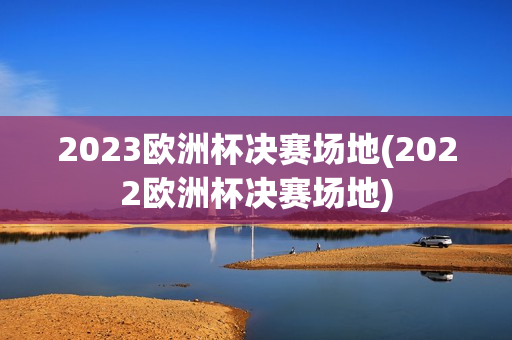 2023欧洲杯决赛场地(2022欧洲杯决赛场地)