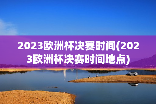 2023欧洲杯决赛时间(2023欧洲杯决赛时间地点)