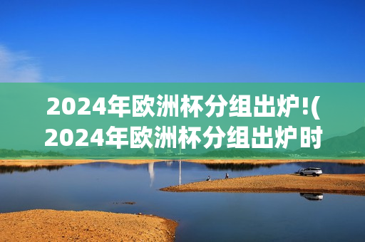 2024年欧洲杯分组出炉!(2024年欧洲杯分组出炉时间)