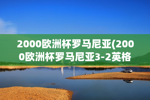 2000欧洲杯罗马尼亚(2000欧洲杯罗马尼亚3-2英格兰)