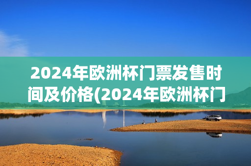 2024年欧洲杯门票发售时间及价格(2024年欧洲杯门票发售时间及价格表)