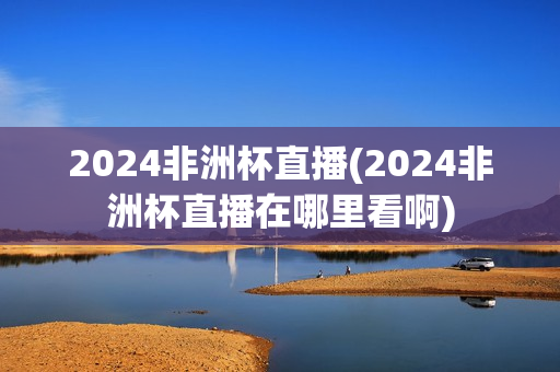 2024非洲杯直播(2024非洲杯直播在哪里看啊)