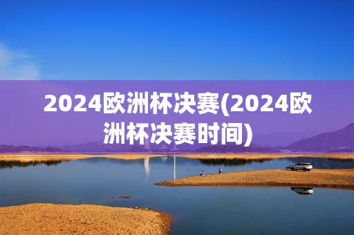 2024欧洲杯决赛(2024欧洲杯决赛时间)